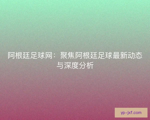 阿根廷足球网：聚焦阿根廷足球最新动态与深度分析