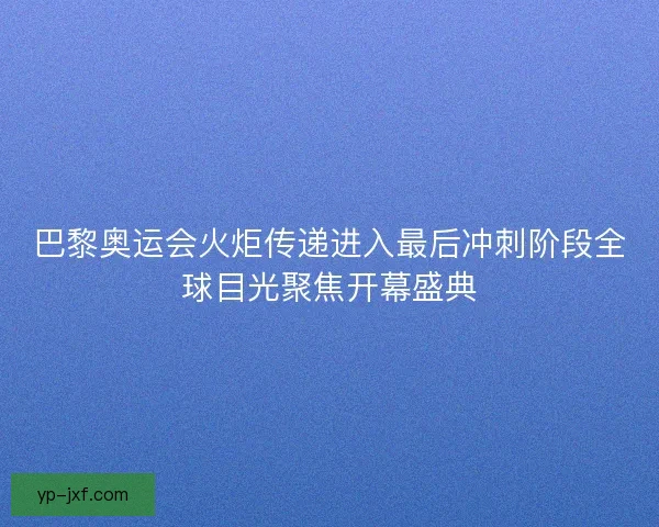 巴黎奥运会火炬传递进入最后冲刺阶段全球目光聚焦开幕盛典