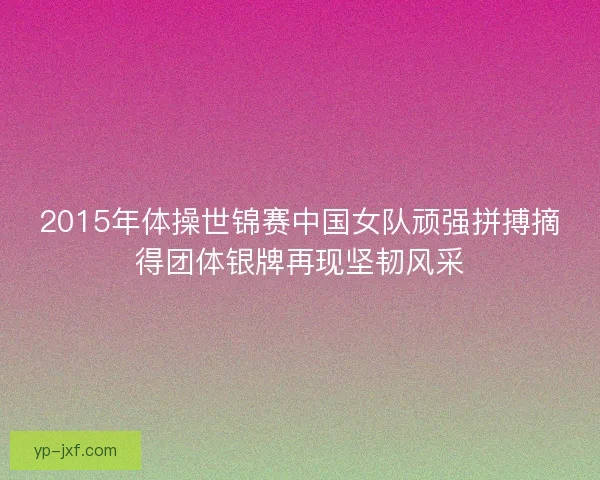 2015年体操世锦赛中国女队顽强拼搏摘得团体银牌再现坚韧风采